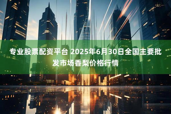 专业股票配资平台 2025年6月30日全国主要批发市场香梨价格行情