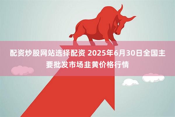配资炒股网站选择配资 2025年6月30日全国主要批发市场韭黄价格行情