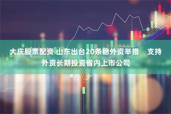 大庆股票配资 山东出台20条稳外资举措    支持外资长期投资省内上市公司