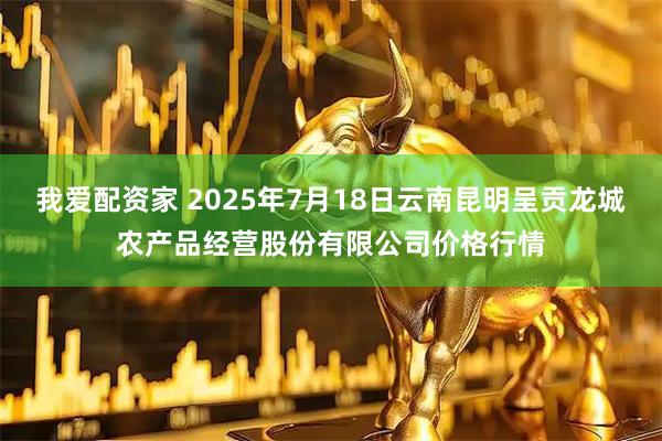 我爱配资家 2025年7月18日云南昆明呈贡龙城农产品经营股份有限公司价格行情