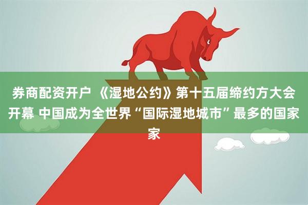 券商配资开户 《湿地公约》第十五届缔约方大会开幕 中国成为全世界“国际湿地城市”最多的国家