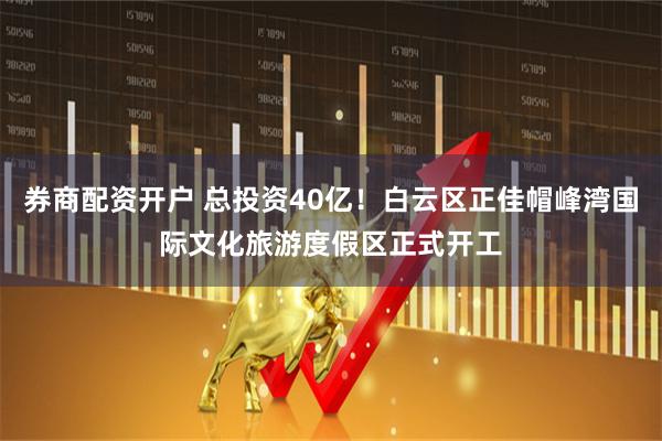 券商配资开户 总投资40亿！白云区正佳帽峰湾国际文化旅游度假区正式开工