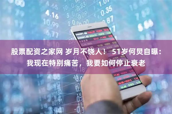 股票配资之家网 岁月不饶人！ 51岁何炅自曝：我现在特别痛苦，我要如何停止衰老