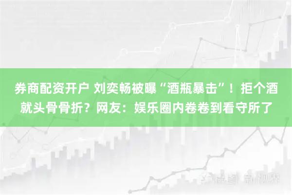 券商配资开户 刘奕畅被曝“酒瓶暴击”！拒个酒就头骨骨折？网友：娱乐圈内卷卷到看守所了