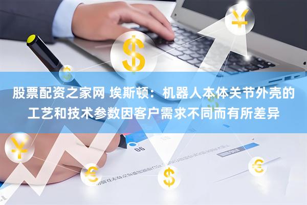 股票配资之家网 埃斯顿：机器人本体关节外壳的工艺和技术参数因客户需求不同而有所差异