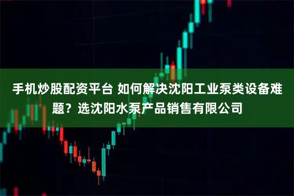 手机炒股配资平台 如何解决沈阳工业泵类设备难题？选沈阳水泵产品销售有限公司