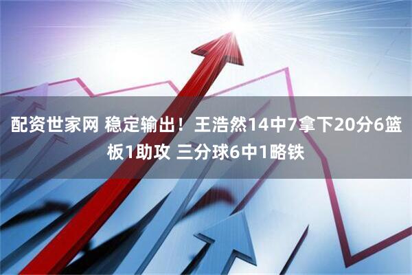配资世家网 稳定输出！王浩然14中7拿下20分6篮板1助攻 三分球6中1略铁