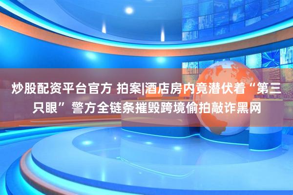 炒股配资平台官方 拍案|酒店房内竟潜伏着“第三只眼” 警方全链条摧毁跨境偷拍敲诈黑网