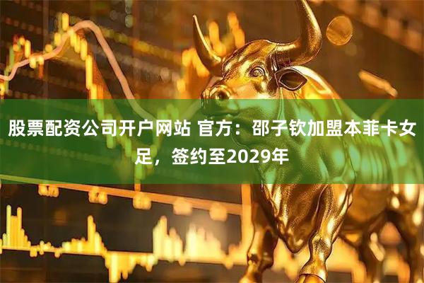 股票配资公司开户网站 官方：邵子钦加盟本菲卡女足，签约至2029年