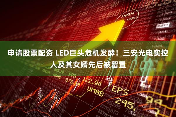 申请股票配资 LED巨头危机发酵！三安光电实控人及其女婿先后被留置