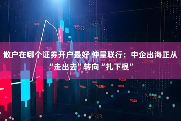 散户在哪个证券开户最好 仲量联行：中企出海正从“走出去”转向“扎下根”
