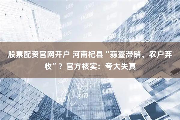 股票配资官网开户 河南杞县“蒜薹滞销、农户弃收”？官方核实：夸大失真